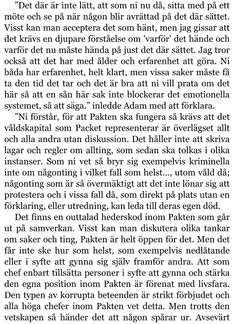 ”Det där är inte lätt, att som ni nu då, sitta med på ett möte och se på när någon blir avrättad på det där sättet. Visst kan man acceptera det som hänt, men jag gissar att det krävs en djupare förståelse om ’varför’ det hände och varför det nu måste hända på just det där sättet. Jag tror också att det har med ålder och erfarenhet att göra. Ni båda har erfarenhet, helt klart, men vissa saker måste få ta den tid det tar och det är bra att ni vill prata om det här så att en sån här sak inte blockerar det emotionella systemet, så att säga.” inledde Adam med att förklara. ”Ni förstår, för att Pakten ska fungera så krävs att det våldskapital som Packet representerar är överlägset allt och alla andra utan diskussion. Det håller inte att skriva lagar och regler om allting, som sedan ska tolkas i olika instanser. Som ni vet så bryr sig exempelvis kriminella inte om någonting i vilket fall som helst…, utom våld då; någonting som är så övermäktigt att det inte lönar sig att protestera och i vissa fall då, som direkt på plats utan en förklaring, eller utredning, kan leda till deras egen död. Det finns en outtalad hederskod inom Pakten som går ut på samverkan. Visst kan man diskutera olika tankar om saker och ting, Pakten är helt öppen för det. Men det får inte ske hur som helst, som exempelvis nedlåtande eller i syfte att gynna sig själv framför andra. Att som chef enbart tillsätta personer i syfte att gynna och stärka den egna position inom Pakten är förenat med livsfara. Den typen av korrupta beteenden är strikt förbjudet och alla höga chefer inom Pakten vet detta. Men trotts den vetskapen så händer det att någon spårar ur. Avsevärt