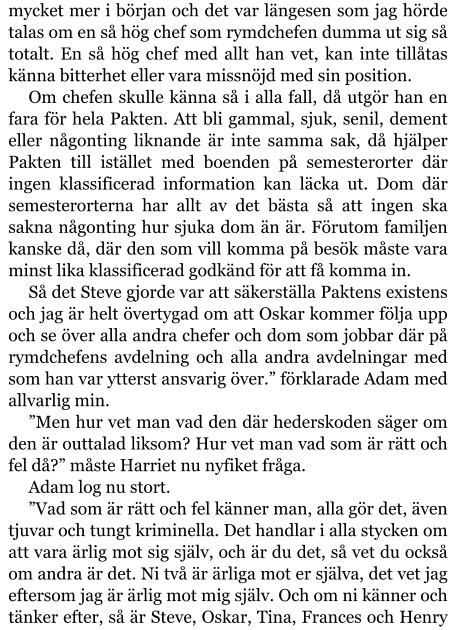 mycket mer i början och det var längesen som jag hörde talas om en så hög chef som rymdchefen dumma ut sig så totalt. En så hög chef med allt han vet, kan inte tillåtas känna bitterhet eller vara missnöjd med sin position. Om chefen skulle känna så i alla fall, då utgör han en fara för hela Pakten. Att bli gammal, sjuk, senil, dement eller någonting liknande är inte samma sak, då hjälper Pakten till istället med boenden på semesterorter där ingen klassificerad information kan läcka ut. Dom där semesterorterna har allt av det bästa så att ingen ska sakna någonting hur sjuka dom än är. Förutom familjen kanske då, där den som vill komma på besök måste vara minst lika klassificerad godkänd för att få komma in. Så det Steve gjorde var att säkerställa Paktens existens och jag är helt övertygad om att Oskar kommer följa upp och se över alla andra chefer och dom som jobbar där på rymdchefens avdelning och alla andra avdelningar med som han var ytterst ansvarig över.” förklarade Adam med allvarlig min. ”Men hur vet man vad den där hederskoden säger om den är outtalad liksom? Hur vet man vad som är rätt och fel då?” måste Harriet nu nyfiket fråga. Adam log nu stort. ”Vad som är rätt och fel känner man, alla gör det, även tjuvar och tungt kriminella. Det handlar i alla stycken om att vara ärlig mot sig själv, och är du det, så vet du också om andra är det. Ni två är ärliga mot er själva, det vet jag eftersom jag är ärlig mot mig själv. Och om ni känner och tänker efter, så är Steve, Oskar, Tina, Frances och Henry