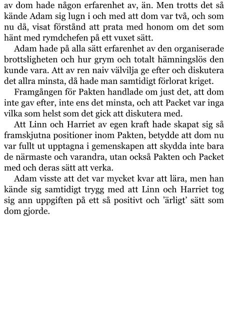 av dom hade någon erfarenhet av, än. Men trotts det så kände Adam sig lugn i och med att dom var två, och som nu då, visat förstånd att prata med honom om det som hänt med rymdchefen på ett vuxet sätt. Adam hade på alla sätt erfarenhet av den organiserade brottsligheten och hur grym och totalt hämningslös den kunde vara. Att av ren naiv välvilja ge efter och diskutera det allra minsta, då hade man samtidigt förlorat kriget. Framgången för Pakten handlade om just det, att dom inte gav efter, inte ens det minsta, och att Packet var inga vilka som helst som det gick att diskutera med. Att Linn och Harriet av egen kraft hade skapat sig så framskjutna positioner inom Pakten, betydde att dom nu var fullt ut upptagna i gemenskapen att skydda inte bara de närmaste och varandra, utan också Pakten och Packet med och deras sätt att verka. Adam visste att det var mycket kvar att lära, men han kände sig samtidigt trygg med att Linn och Harriet tog sig ann uppgiften på ett så positivt och ’ärligt’ sätt som dom gjorde.