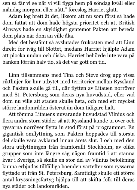 sen så får vi se när vi vill flyga hem på söndag kväll eller måndag morgon, eller nått.” föreslog Harriet glatt. Adam log brett åt det, liksom att nu som först så hade dom fattat att dom hade högsta prioritet och att British Airways hade en skyldighet gentemot Pakten att bereda dom plats när dom än ville åka. Med det bestämt så avslutades frukosten med att Linn direkt for iväg till Slottet, medans Harriet hjälpte Adam att plocka undan och diska. Harriet behövde inte vara på banken förrän halv tio, så det var gott om tid.  Linn tillsammans med Tina och Steve drog upp vissa riktlinjer för hur utbytet med territorier mellan Ryssland och Pakten skulle gå till, där flytten av Litauen norröver med St. Petersburg som deras nya huvudstad, eller vad dom nu ville att staden skulle heta, och med ett mycket större landområden österut än dom tidigare haft. Att tömma Litauens nuvarande huvudstad Vilnius och flera andra stora städer så att Ryssland kunde ta över och ryssarna norröver flytta in stod först på programmet. En gigantisk omflyttning som Pakten hoppades till största del skulle vara avklarad innan årets slut. I och med den stora utflyttningen från framförallt Stockholm, av olika grupper som inte längre såg någon framtid i att stanna kvar i Sverige, så skulle en stor del av Vilnius befolkning kunna erbjudas tillfälliga boenden vartefter som ryssarna flyttade ut från St. Petersburg. Samtidigt skulle ett större antal kryssningsfartyg hjälpa till att skifta folk till deras nya städer och landområden.