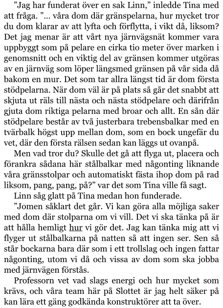 ”Jag har funderat över en sak Linn,” inledde Tina med att fråga. ”… våra dom där gränspelarna, hur mycket tror du dom klarar av att lyfta och förflytta, i vikt då, liksom? Det jag menar är att vårt nya järnvägsnät kommer vara uppbyggt som på pelare en cirka tio meter över marken i genomsnitt och en viktig del av gränsen kommer utgöras av en järnväg som löper längsmed gränsen på vår sida då bakom en mur. Det som tar allra längst tid är dom första stödpelarna. När dom väl är på plats så går det snabbt att skjuta ut räls till nästa och nästa stödpelare och därifrån gjuta dom riktiga pelarna med broar och allt. En sån där stödpelare består av två justerbara trebensbalkar med en tvärbalk högst upp mellan dom, som en bock ungefär du vet, där den första rälsen sedan kan läggs ut ovanpå. Men vad tror du? Skulle det gå att flyga ut, placera och förankra sådana här stålbalkar med någonting liknande våra gränsstolpar och automatiskt fästa ihop dom på rad liksom, pang, pang, på?” var det som Tina ville få sagt. Linn såg glatt på Tina medan hon funderade. ”Jomen såklart det går. Vi kan göra alla möjliga saker med dom där stolparna om vi vill. Det vi ska tänka på är att hålla hemligt hur vi gör det. Jag kan tänka mig att vi flyger ut stålbalkarna på natten så att ingen ser. Sen så står bockarna bara där som i ett trollslag och ingen fattar någonting, utom vi då och vissa av dom som ska jobba med järnvägen förstås. Professorn vet vad slags energi och hur mycket som krävs, och våra team här på Slottet är jag helt säker på kan lära ett gäng godkända konstruktörer att ta över.