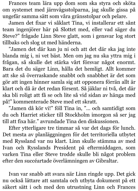 Frances team lära upp dom som ska styra och sköta om systemet med järnvägsstolparna, jag skulle gissa på ungefär samma sätt som våra gränsstolpar och pelare. Jamen det fixar vi såklart Tina, vi installerar ett sånt team ingenjörer här på Slottet med, eller vad säger du Steve?” frågade Linn Steve glatt, som i gensvar log stort tillbaks och slog ut med händerna. ”Jamen det där kan ju ni och att det där ska jag inte blanda mig i, ni vet bäst. Men om jag nu ska yttra mig i frågan, så skulle det stärka vårt försvar något enormt. Bara det du säger Linn, hålla det hemligt. Allt kommer att ske så överraskande snabbt och snabbhet är det som gör att ingen hinner samla sig att opponera förrän allt är klart och då är det redan försent. Så jäklar ni två, det där ska bli roligt att få se och lite så vid sidan av hänga med på!” kommenterade Steve med ett skratt. ”Jamen då kör vi!” föll Tina in, ”… och samtidigt som du och Harriet sticker till Stockholm imorgon så ser jag till att fixa här.” avrundade Tina den diskussionen. Efter ytterligare tre timmar så var det dags för lunch. Det mesta av planläggningen för det territoriella utbytet med Ryssland var nu klart. Linn skulle stämma av med Ivan och Rysslands President på eftermiddagen, som varken Tina eller Steve trodde skulle bli något problem efter den succéartade överlämningen av Gibraltar.  Ivan var snabb att svara när Linn ringde upp. Det gick nu också lättare att samtala och utbyta dokument på ett säkert sätt i och med den utrustning Linn och Frances