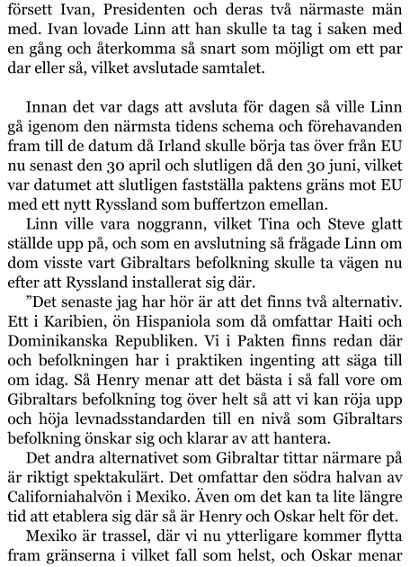 försett Ivan, Presidenten och deras två närmaste män med. Ivan lovade Linn att han skulle ta tag i saken med en gång och återkomma så snart som möjligt om ett par dar eller så, vilket avslutade samtalet.  Innan det var dags att avsluta för dagen så ville Linn gå igenom den närmsta tidens schema och förehavanden fram till de datum då Irland skulle börja tas över från EU nu senast den 30 april och slutligen då den 30 juni, vilket var datumet att slutligen fastställa paktens gräns mot EU med ett nytt Ryssland som buffertzon emellan. Linn ville vara noggrann, vilket Tina och Steve glatt ställde upp på, och som en avslutning så frågade Linn om dom visste vart Gibraltars befolkning skulle ta vägen nu efter att Ryssland installerat sig där. ”Det senaste jag har hör är att det finns två alternativ. Ett i Karibien, ön Hispaniola som då omfattar Haiti och Dominikanska Republiken. Vi i Pakten finns redan där och befolkningen har i praktiken ingenting att säga till om idag. Så Henry menar att det bästa i så fall vore om Gibraltars befolkning tog över helt så att vi kan röja upp och höja levnadsstandarden till en nivå som Gibraltars befolkning önskar sig och klarar av att hantera. Det andra alternativet som Gibraltar tittar närmare på är riktigt spektakulärt. Det omfattar den södra halvan av Californiahalvön i Mexiko. Även om det kan ta lite längre tid att etablera sig där så är Henry och Oskar helt för det. Mexiko är trassel, där vi nu ytterligare kommer flytta fram gränserna i vilket fall som helst, och Oskar menar