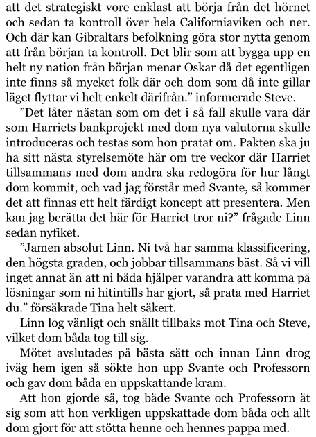 att det strategiskt vore enklast att börja från det hörnet och sedan ta kontroll över hela Californiaviken och ner. Och där kan Gibraltars befolkning göra stor nytta genom att från början ta kontroll. Det blir som att bygga upp en helt ny nation från början menar Oskar då det egentligen inte finns så mycket folk där och dom som då inte gillar läget flyttar vi helt enkelt därifrån.” informerade Steve. ”Det låter nästan som om det i så fall skulle vara där som Harriets bankprojekt med dom nya valutorna skulle introduceras och testas som hon pratat om. Pakten ska ju ha sitt nästa styrelsemöte här om tre veckor där Harriet tillsammans med dom andra ska redogöra för hur långt dom kommit, och vad jag förstår med Svante, så kommer det att finnas ett helt färdigt koncept att presentera. Men kan jag berätta det här för Harriet tror ni?” frågade Linn sedan nyfiket. ”Jamen absolut Linn. Ni två har samma klassificering, den högsta graden, och jobbar tillsammans bäst. Så vi vill inget annat än att ni båda hjälper varandra att komma på lösningar som ni hitintills har gjort, så prata med Harriet du.” försäkrade Tina helt säkert. Linn log vänligt och snällt tillbaks mot Tina och Steve, vilket dom båda tog till sig. Mötet avslutades på bästa sätt och innan Linn drog iväg hem igen så sökte hon upp Svante och Professorn och gav dom båda en uppskattande kram. Att hon gjorde så, tog både Svante och Professorn åt sig som att hon verkligen uppskattade dom båda och allt dom gjort för att stötta henne och hennes pappa med.