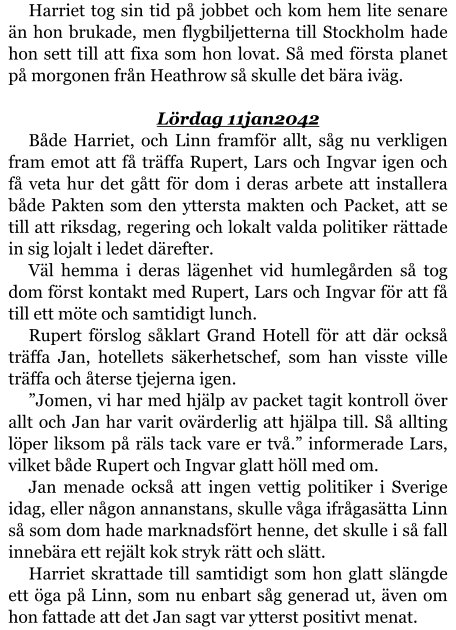 Harriet tog sin tid på jobbet och kom hem lite senare än hon brukade, men flygbiljetterna till Stockholm hade hon sett till att fixa som hon lovat. Så med första planet på morgonen från Heathrow så skulle det bära iväg.  Lördag 11jan2042 Både Harriet, och Linn framför allt, såg nu verkligen fram emot att få träffa Rupert, Lars och Ingvar igen och få veta hur det gått för dom i deras arbete att installera både Pakten som den yttersta makten och Packet, att se till att riksdag, regering och lokalt valda politiker rättade in sig lojalt i ledet därefter. Väl hemma i deras lägenhet vid humlegården så tog dom först kontakt med Rupert, Lars och Ingvar för att få till ett möte och samtidigt lunch. Rupert förslog såklart Grand Hotell för att där också träffa Jan, hotellets säkerhetschef, som han visste ville träffa och återse tjejerna igen. ”Jomen, vi har med hjälp av packet tagit kontroll över allt och Jan har varit ovärderlig att hjälpa till. Så allting löper liksom på räls tack vare er två.” informerade Lars, vilket både Rupert och Ingvar glatt höll med om. Jan menade också att ingen vettig politiker i Sverige idag, eller någon annanstans, skulle våga ifrågasätta Linn så som dom hade marknadsfört henne, det skulle i så fall innebära ett rejält kok stryk rätt och slätt. Harriet skrattade till samtidigt som hon glatt slängde ett öga på Linn, som nu enbart såg generad ut, även om hon fattade att det Jan sagt var ytterst positivt menat.