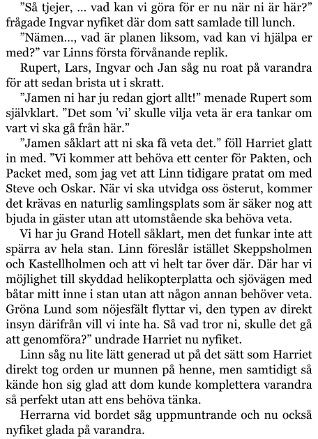 ”Så tjejer, … vad kan vi göra för er nu när ni är här?” frågade Ingvar nyfiket där dom satt samlade till lunch. ”Nämen…, vad är planen liksom, vad kan vi hjälpa er med?” var Linns första förvånande replik. Rupert, Lars, Ingvar och Jan såg nu roat på varandra för att sedan brista ut i skratt. ”Jamen ni har ju redan gjort allt!” menade Rupert som självklart. ”Det som ’vi’ skulle vilja veta är era tankar om vart vi ska gå från här.” ”Jamen såklart att ni ska få veta det.” föll Harriet glatt in med. ”Vi kommer att behöva ett center för Pakten, och Packet med, som jag vet att Linn tidigare pratat om med Steve och Oskar. När vi ska utvidga oss österut, kommer det krävas en naturlig samlingsplats som är säker nog att bjuda in gäster utan att utomstående ska behöva veta. Vi har ju Grand Hotell såklart, men det funkar inte att spärra av hela stan. Linn föreslår istället Skeppsholmen och Kastellholmen och att vi helt tar över där. Där har vi möjlighet till skyddad helikopterplatta och sjövägen med båtar mitt inne i stan utan att någon annan behöver veta. Gröna Lund som nöjesfält flyttar vi, den typen av direkt insyn därifrån vill vi inte ha. Så vad tror ni, skulle det gå att genomföra?” undrade Harriet nu nyfiket. Linn såg nu lite lätt generad ut på det sätt som Harriet direkt tog orden ur munnen på henne, men samtidigt så kände hon sig glad att dom kunde komplettera varandra så perfekt utan att ens behöva tänka. Herrarna vid bordet såg uppmuntrande och nu också nyfiket glada på varandra.