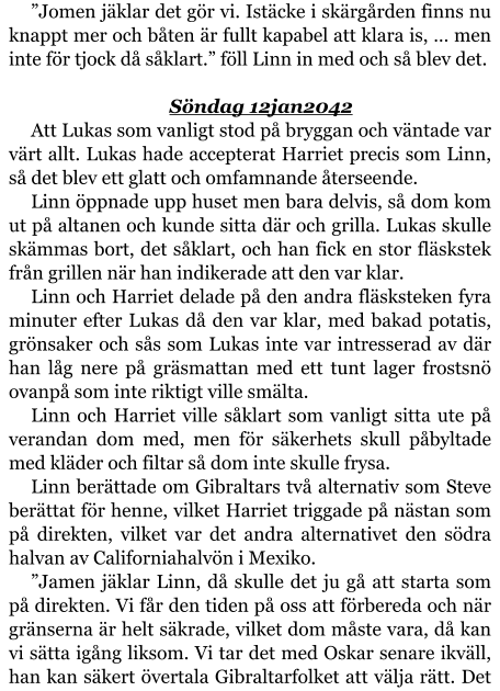 ”Jomen jäklar det gör vi. Istäcke i skärgården finns nu knappt mer och båten är fullt kapabel att klara is, … men inte för tjock då såklart.” föll Linn in med och så blev det.  Söndag 12jan2042 Att Lukas som vanligt stod på bryggan och väntade var värt allt. Lukas hade accepterat Harriet precis som Linn, så det blev ett glatt och omfamnande återseende. Linn öppnade upp huset men bara delvis, så dom kom ut på altanen och kunde sitta där och grilla. Lukas skulle skämmas bort, det såklart, och han fick en stor fläskstek från grillen när han indikerade att den var klar. Linn och Harriet delade på den andra fläsksteken fyra minuter efter Lukas då den var klar, med bakad potatis, grönsaker och sås som Lukas inte var intresserad av där han låg nere på gräsmattan med ett tunt lager frostsnö ovanpå som inte riktigt ville smälta. Linn och Harriet ville såklart som vanligt sitta ute på verandan dom med, men för säkerhets skull påbyltade med kläder och filtar så dom inte skulle frysa. Linn berättade om Gibraltars två alternativ som Steve berättat för henne, vilket Harriet triggade på nästan som på direkten, vilket var det andra alternativet den södra halvan av Californiahalvön i Mexiko. ”Jamen jäklar Linn, då skulle det ju gå att starta som på direkten. Vi får den tiden på oss att förbereda och när gränserna är helt säkrade, vilket dom måste vara, då kan vi sätta igång liksom. Vi tar det med Oskar senare ikväll, han kan säkert övertala Gibraltarfolket att välja rätt. Det