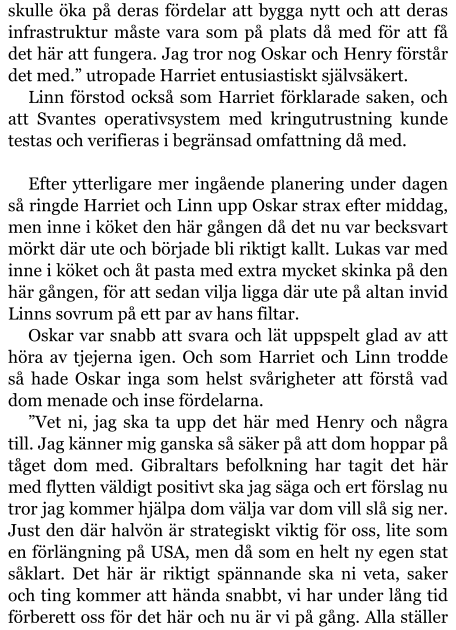 skulle öka på deras fördelar att bygga nytt och att deras infrastruktur måste vara som på plats då med för att få det här att fungera. Jag tror nog Oskar och Henry förstår det med.” utropade Harriet entusiastiskt självsäkert. Linn förstod också som Harriet förklarade saken, och att Svantes operativsystem med kringutrustning kunde testas och verifieras i begränsad omfattning då med.  Efter ytterligare mer ingående planering under dagen så ringde Harriet och Linn upp Oskar strax efter middag, men inne i köket den här gången då det nu var becksvart mörkt där ute och började bli riktigt kallt. Lukas var med inne i köket och åt pasta med extra mycket skinka på den här gången, för att sedan vilja ligga där ute på altan invid Linns sovrum på ett par av hans filtar. Oskar var snabb att svara och lät uppspelt glad av att höra av tjejerna igen. Och som Harriet och Linn trodde så hade Oskar inga som helst svårigheter att förstå vad dom menade och inse fördelarna. ”Vet ni, jag ska ta upp det här med Henry och några till. Jag känner mig ganska så säker på att dom hoppar på tåget dom med. Gibraltars befolkning har tagit det här med flytten väldigt positivt ska jag säga och ert förslag nu tror jag kommer hjälpa dom välja var dom vill slå sig ner. Just den där halvön är strategiskt viktig för oss, lite som en förlängning på USA, men då som en helt ny egen stat såklart. Det här är riktigt spännande ska ni veta, saker och ting kommer att hända snabbt, vi har under lång tid förberett oss för det här och nu är vi på gång. Alla ställer