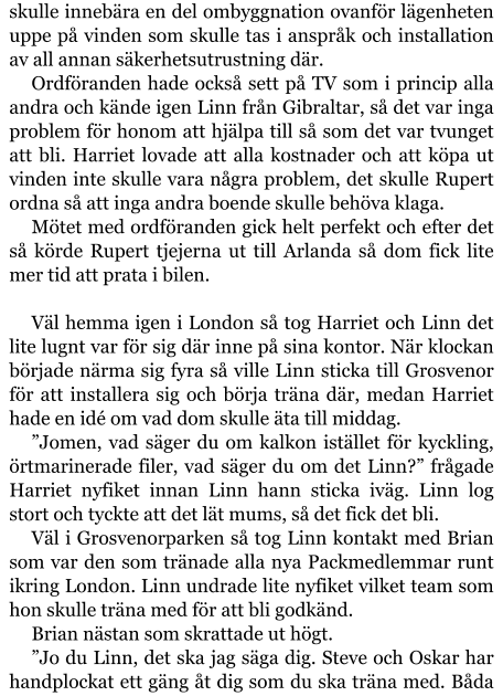 skulle innebära en del ombyggnation ovanför lägenheten uppe på vinden som skulle tas i anspråk och installation av all annan säkerhetsutrustning där. Ordföranden hade också sett på TV som i princip alla andra och kände igen Linn från Gibraltar, så det var inga problem för honom att hjälpa till så som det var tvunget att bli. Harriet lovade att alla kostnader och att köpa ut vinden inte skulle vara några problem, det skulle Rupert ordna så att inga andra boende skulle behöva klaga. Mötet med ordföranden gick helt perfekt och efter det så körde Rupert tjejerna ut till Arlanda så dom fick lite mer tid att prata i bilen.  Väl hemma igen i London så tog Harriet och Linn det lite lugnt var för sig där inne på sina kontor. När klockan började närma sig fyra så ville Linn sticka till Grosvenor för att installera sig och börja träna där, medan Harriet hade en idé om vad dom skulle äta till middag. ”Jomen, vad säger du om kalkon istället för kyckling, örtmarinerade filer, vad säger du om det Linn?” frågade Harriet nyfiket innan Linn hann sticka iväg. Linn log stort och tyckte att det lät mums, så det fick det bli. Väl i Grosvenorparken så tog Linn kontakt med Brian som var den som tränade alla nya Packmedlemmar runt ikring London. Linn undrade lite nyfiket vilket team som hon skulle träna med för att bli godkänd. Brian nästan som skrattade ut högt. ”Jo du Linn, det ska jag säga dig. Steve och Oskar har handplockat ett gäng åt dig som du ska träna med. Båda