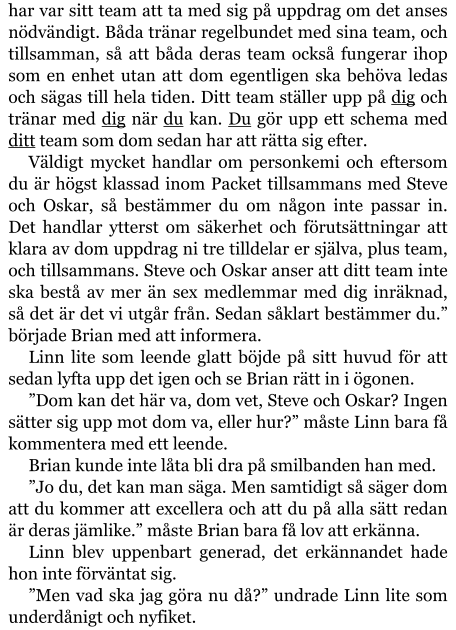 har var sitt team att ta med sig på uppdrag om det anses nödvändigt. Båda tränar regelbundet med sina team, och tillsamman, så att båda deras team också fungerar ihop som en enhet utan att dom egentligen ska behöva ledas och sägas till hela tiden. Ditt team ställer upp på dig och tränar med dig när du kan. Du gör upp ett schema med ditt team som dom sedan har att rätta sig efter. Väldigt mycket handlar om personkemi och eftersom du är högst klassad inom Packet tillsammans med Steve och Oskar, så bestämmer du om någon inte passar in. Det handlar ytterst om säkerhet och förutsättningar att klara av dom uppdrag ni tre tilldelar er själva, plus team, och tillsammans. Steve och Oskar anser att ditt team inte ska bestå av mer än sex medlemmar med dig inräknad, så det är det vi utgår från. Sedan såklart bestämmer du.” började Brian med att informera. Linn lite som leende glatt böjde på sitt huvud för att sedan lyfta upp det igen och se Brian rätt in i ögonen. ”Dom kan det här va, dom vet, Steve och Oskar? Ingen sätter sig upp mot dom va, eller hur?” måste Linn bara få kommentera med ett leende. Brian kunde inte låta bli dra på smilbanden han med. ”Jo du, det kan man säga. Men samtidigt så säger dom att du kommer att excellera och att du på alla sätt redan är deras jämlike.” måste Brian bara få lov att erkänna. Linn blev uppenbart generad, det erkännandet hade hon inte förväntat sig. ”Men vad ska jag göra nu då?” undrade Linn lite som underdånigt och nyfiket.