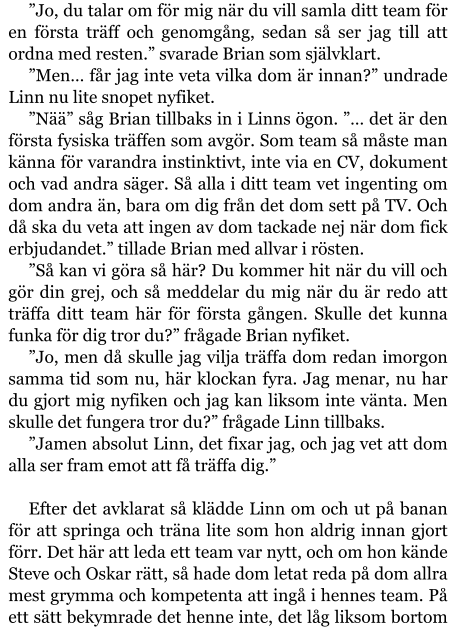 ”Jo, du talar om för mig när du vill samla ditt team för en första träff och genomgång, sedan så ser jag till att ordna med resten.” svarade Brian som självklart. ”Men… får jag inte veta vilka dom är innan?” undrade Linn nu lite snopet nyfiket. ”Nää” såg Brian tillbaks in i Linns ögon. ”… det är den första fysiska träffen som avgör. Som team så måste man känna för varandra instinktivt, inte via en CV, dokument och vad andra säger. Så alla i ditt team vet ingenting om dom andra än, bara om dig från det dom sett på TV. Och då ska du veta att ingen av dom tackade nej när dom fick erbjudandet.” tillade Brian med allvar i rösten. ”Så kan vi göra så här? Du kommer hit när du vill och gör din grej, och så meddelar du mig när du är redo att träffa ditt team här för första gången. Skulle det kunna funka för dig tror du?” frågade Brian nyfiket. ”Jo, men då skulle jag vilja träffa dom redan imorgon samma tid som nu, här klockan fyra. Jag menar, nu har du gjort mig nyfiken och jag kan liksom inte vänta. Men skulle det fungera tror du?” frågade Linn tillbaks. ”Jamen absolut Linn, det fixar jag, och jag vet att dom alla ser fram emot att få träffa dig.”  Efter det avklarat så klädde Linn om och ut på banan för att springa och träna lite som hon aldrig innan gjort förr. Det här att leda ett team var nytt, och om hon kände Steve och Oskar rätt, så hade dom letat reda på dom allra mest grymma och kompetenta att ingå i hennes team. På ett sätt bekymrade det henne inte, det låg liksom bortom