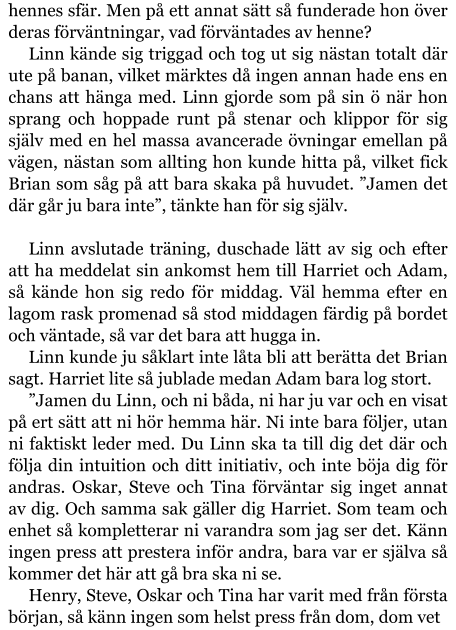 hennes sfär. Men på ett annat sätt så funderade hon över deras förväntningar, vad förväntades av henne? Linn kände sig triggad och tog ut sig nästan totalt där ute på banan, vilket märktes då ingen annan hade ens en chans att hänga med. Linn gjorde som på sin ö när hon sprang och hoppade runt på stenar och klippor för sig själv med en hel massa avancerade övningar emellan på vägen, nästan som allting hon kunde hitta på, vilket fick Brian som såg på att bara skaka på huvudet. ”Jamen det där går ju bara inte”, tänkte han för sig själv.  Linn avslutade träning, duschade lätt av sig och efter att ha meddelat sin ankomst hem till Harriet och Adam, så kände hon sig redo för middag. Väl hemma efter en lagom rask promenad så stod middagen färdig på bordet och väntade, så var det bara att hugga in. Linn kunde ju såklart inte låta bli att berätta det Brian sagt. Harriet lite så jublade medan Adam bara log stort. ”Jamen du Linn, och ni båda, ni har ju var och en visat på ert sätt att ni hör hemma här. Ni inte bara följer, utan ni faktiskt leder med. Du Linn ska ta till dig det där och följa din intuition och ditt initiativ, och inte böja dig för andras. Oskar, Steve och Tina förväntar sig inget annat av dig. Och samma sak gäller dig Harriet. Som team och enhet så kompletterar ni varandra som jag ser det. Känn ingen press att prestera inför andra, bara var er själva så kommer det här att gå bra ska ni se. Henry, Steve, Oskar och Tina har varit med från första början, så känn ingen som helst press från dom, dom vet