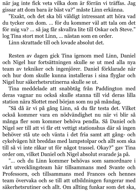 när jag inte fick veta vilka dom är förrän vi träffas. Jag gissar att dom bara är bäst va?” måste Linn erkänna. ”Exakt, och det ska bli väldigt intressant att höra vad du tycker om dom. … för du kommer väl att tala om det för mig va? … så jag får skvallra lite till Oskar och Steve.” log Tina stort mot Linn, … nästan som en order. Linn skrattade till och lovade absolut det.  Resten av dagen gick Tina igenom med Linn, Daniel och Nigel hur fortsättningen skulle se ut med alla nya team av tekniker och ingenjörer. Daniel förklarade när och hur dom skulle kunna installeras i sina flyglar och Nigel hur säkerhetsrutinerna skulle se ut. Tina meddelade att snabbtåg från Paddington med deras vagnar nu också skulle stanna till vid deras lilla station nära Slottet med början som nu på måndag. ”Så då är vi på gång Linn, så du får testa det. Vilket också kommer vara en nödvändighet nu när vi blir så många fler som kommer behöva pendla. Så Daniel och Nigel ser till att vi får ett vettigt stationshus där så ingen behöver stå ute och vänta i det fria samt att gång- och cykelvägen hit breddas med lampstolpar och allt som ska till så vi inte råkar ut för något trassel. Okay?” gav Tina order om, vilket Daniel och Nigel absolut svarade ja på. ”… och du Linn kommer behövas som samordnare i vårt utvecklingsteam här tillsammans med Svante och Professorn, och tillsammans med Frances och hennes team övervaka och se till att utbildningen fungerar med säkerhetsrutiner och allt. Om allting funkar som det ska,