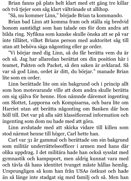 Brian fanns på plats helt klart med ett gäng tre killar och två tjejer som såg klart vältränade ut allihop. ”Så, nu kommer Linn,” började Brian ta kommando. Brian bad Linn att komma fram och ställa sig bredvid honom samtidigt som han talade om för dom andra att bilda ring. Nyfikna som kanske skulle önska att se på var inte tillåtet, vilket Brians person med auktoritet såg till utan att behöva säga någonting eller ge order. ”Vi börjar med dig Linn, så du får berätta vem du är och så. Jag har allaredan berättat om din position här i teamet, Pakten och Packet, så den saken är avklarad. Så var så god Linn, ordet är ditt, du börjar.” manade Brian lite som en order. Linn berättade lite om sin bakgrund och i princip allt som hon motsvarande ville att dom andra skulle berätta om sig själva för henne. Hon nämnde däremot ingenting om Slottet, Lopporna och Kompisarna, och bara lite om Harriet utan att berätta någonting om Banken där hon höll till. Det var på alla sätt klassificerad information och ingenting som dom nu hade med att göra. Linn avslutade med att skicka vidare till killen som stod närmst henne till höger, Carl hette han. Carl var 31 år gammal och berättade om sin bakgrund som militär underrättelseofficer i armen med hans där olika uppdrag. I det militära hade han också sysslat med gymnastik och kampsport, men aldrig kunnat vara med och tävla då hans identitet tvunget måste hållas hemlig. Ursprungligen så kom han från USAs östkust och hade än så länge inte stadgat sig med familj och så. Men han