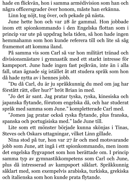 hade en flickvän, hon i samma armédivision som han och några officersgrader över honom, måste han erkänna. Linn log nöjt, tog över, och pekade på nästa. June hette hon och var 28 år gammal. Hon jobbade inom ett spionkommando i den Engelska flottan som i princip var ute på uppdrag hela tiden, så hon hade ingen hemmahamn som hon kunde referera till och lite så såg framemot att komma iland. På samma vis som Carl så var hon militärt tränad och divisionsmästare i gymnastik med ett starkt intresse för kampsport. June hade ingen fast pojkvän, inte än i alla fall, utan ägnade sig istället åt att studera språk som hon då hade nytta av i hennes jobb. ”Du då Carl, du är ju språkkunnig du med om jag har förstått rätt, eller hur?” bröt Brian in med. ”Jo det är sant. Jag pratar tyska, ryska, kinesiska och japanska flytande, förutom engelska då, och har studerat språk med samma som June.” kompletterade Carl med. ”Jomen jag pratar också ryska flytande, plus franska, spanska och portugisiska med.” lade June till. Lite som ett mönster började kunna skönjas i Tinas, Steves och Oskars uttagningar, vilket Linn gillade. Nina stod på tur, hon var 27 år och med motsvarande jobb som June, att ingå i ett spionkommando, men inom det engelska flygvapnet som hon berättade om. I princip samma typ av gymnastikkompetens som Carl och June, plus då intresserad av kampsport såklart. Språkkunnig såklart med, som exempelvis arabiska, turkiska, grekiska och italienska som hon kunde prata flytande.