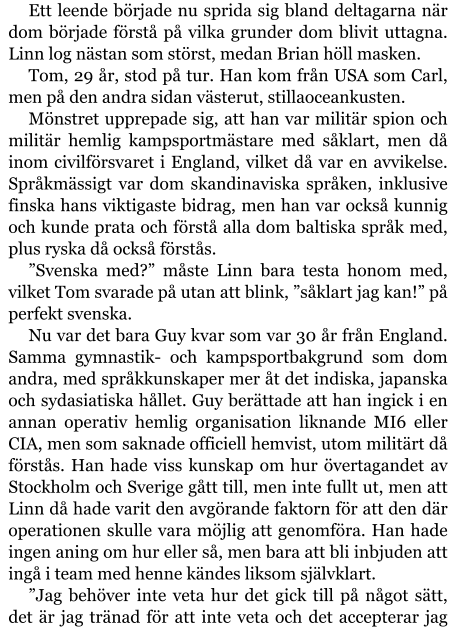 Ett leende började nu sprida sig bland deltagarna när dom började förstå på vilka grunder dom blivit uttagna. Linn log nästan som störst, medan Brian höll masken. Tom, 29 år, stod på tur. Han kom från USA som Carl, men på den andra sidan västerut, stillaoceankusten. Mönstret upprepade sig, att han var militär spion och militär hemlig kampsportmästare med såklart, men då inom civilförsvaret i England, vilket då var en avvikelse. Språkmässigt var dom skandinaviska språken, inklusive finska hans viktigaste bidrag, men han var också kunnig och kunde prata och förstå alla dom baltiska språk med, plus ryska då också förstås. ”Svenska med?” måste Linn bara testa honom med, vilket Tom svarade på utan att blink, ”såklart jag kan!” på perfekt svenska. Nu var det bara Guy kvar som var 30 år från England. Samma gymnastik- och kampsportbakgrund som dom andra, med språkkunskaper mer åt det indiska, japanska och sydasiatiska hållet. Guy berättade att han ingick i en annan operativ hemlig organisation liknande MI6 eller CIA, men som saknade officiell hemvist, utom militärt då förstås. Han hade viss kunskap om hur övertagandet av Stockholm och Sverige gått till, men inte fullt ut, men att Linn då hade varit den avgörande faktorn för att den där operationen skulle vara möjlig att genomföra. Han hade ingen aning om hur eller så, men bara att bli inbjuden att ingå i team med henne kändes liksom självklart. ”Jag behöver inte veta hur det gick till på något sätt, det är jag tränad för att inte veta och det accepterar jag