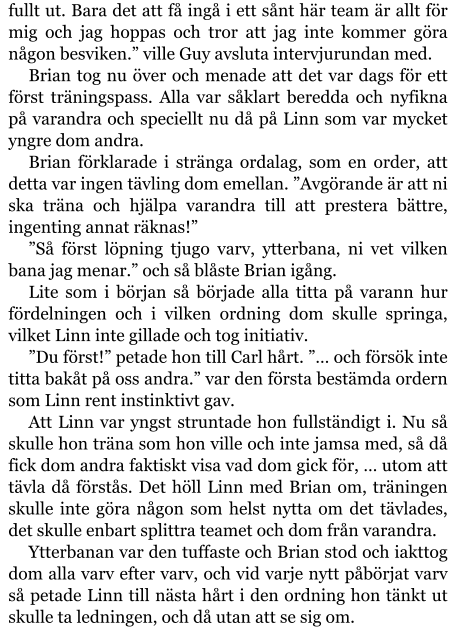 fullt ut. Bara det att få ingå i ett sånt här team är allt för mig och jag hoppas och tror att jag inte kommer göra någon besviken.” ville Guy avsluta intervjurundan med. Brian tog nu över och menade att det var dags för ett först träningspass. Alla var såklart beredda och nyfikna på varandra och speciellt nu då på Linn som var mycket yngre dom andra. Brian förklarade i stränga ordalag, som en order, att detta var ingen tävling dom emellan. ”Avgörande är att ni ska träna och hjälpa varandra till att prestera bättre, ingenting annat räknas!” ”Så först löpning tjugo varv, ytterbana, ni vet vilken bana jag menar.” och så blåste Brian igång. Lite som i början så började alla titta på varann hur fördelningen och i vilken ordning dom skulle springa, vilket Linn inte gillade och tog initiativ. ”Du först!” petade hon till Carl hårt. ”… och försök inte titta bakåt på oss andra.” var den första bestämda ordern som Linn rent instinktivt gav. Att Linn var yngst struntade hon fullständigt i. Nu så skulle hon träna som hon ville och inte jamsa med, så då fick dom andra faktiskt visa vad dom gick för, … utom att tävla då förstås. Det höll Linn med Brian om, träningen skulle inte göra någon som helst nytta om det tävlades, det skulle enbart splittra teamet och dom från varandra. Ytterbanan var den tuffaste och Brian stod och iakttog dom alla varv efter varv, och vid varje nytt påbörjat varv så petade Linn till nästa hårt i den ordning hon tänkt ut skulle ta ledningen, och då utan att se sig om.