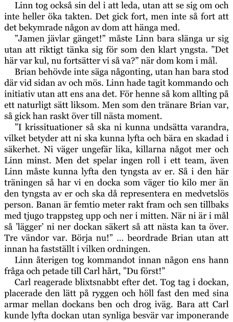 Linn tog också sin del i att leda, utan att se sig om och inte heller öka takten. Det gick fort, men inte så fort att det bekymrade någon av dom att hänga med. ”Jamen jävlar gänget!” måste Linn bara slänga ur sig utan att riktigt tänka sig för som den klart yngsta. ”Det här var kul, nu fortsätter vi så va?” när dom kom i mål. Brian behövde inte säga någonting, utan han bara stod där vid sidan av och mös. Linn hade tagit kommando och initiativ utan att ens ana det. För henne så kom allting på ett naturligt sätt liksom. Men som den tränare Brian var, så gick han raskt över till nästa moment. ”I krissituationer så ska ni kunna undsätta varandra, vilket betyder att ni ska kunna lyfta och bära en skadad i säkerhet. Ni väger ungefär lika, killarna något mer och Linn minst. Men det spelar ingen roll i ett team, även Linn måste kunna lyfta den tyngsta av er. Så i den här träningen så har vi en docka som väger tio kilo mer än den tyngsta av er och ska då representera en medvetslös person. Banan är femtio meter rakt fram och sen tillbaks med tjugo trappsteg upp och ner i mitten. När ni är i mål så ’lägger’ ni ner dockan säkert så att nästa kan ta över. Tre vändor var. Börja nu!” … beordrade Brian utan att innan ha fastställt i vilken ordningen. Linn återigen tog kommandot innan någon ens hann fråga och petade till Carl hårt, ”Du först!” Carl reagerade blixtsnabbt efter det. Tog tag i dockan, placerade den lätt på ryggen och höll fast den med sina armar mellan dockans ben och drog iväg. Bara att Carl kunde lyfta dockan utan synliga besvär var imponerande