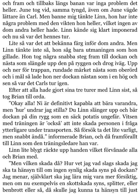 och fram och tillbaks längs banan var inga problem det heller. June tog vid, samma tyngd, även om June vägde lättare än Carl. Men banne mig tänkte Linn, hon har inte några problem med den vikten hon heller, vilket ingen av dom andra heller hade. Linn kände sig klart imponerad och nu så var det hennes tur. Lite så var det att bekänna färg inför dom andra. Men Linn tänkte inte så, hon såg bara utmaningen som hon gillade. Hon tog några snabba steg fram till dockan och nästa som slängde upp den på ryggen och drog iväg. Upp och ner för trappan, rundade märket nästa som oberörd och i mål så lade hon ner dockan nästan som i en hög och sen så var det Carls tur igen. Efter att alla hade gjort sina tre turer med Linn sist, så tog Brian till orda. ”Okay alla! Ni är definitivt kapabla att bära varandra, men ’hur’ undrar jag stilla? Du Linn slänger upp och bär dockan på din rygg som en säck potatis ungefär. Vitsen med träningen är ’också’ att inte skada personen i fråga ytterligare under transporten. Så försök ta det lite varligt, men snabbt ändå.” informerade Brian, och då framförallt till Linn som den träningsledare han var. Linn lite blygt räckte upp handen vilket förvånade alla och Brian med. ”Men vilken skada då? Hur vet jag vad slags skada jag ska ta hänsyn till om ingen synlig skada syns på dockan? Jag menar, självklart ska jag lära mig vara mer försiktig, men om nu exempelvis en skottskada syns, splitter, eller benbrott eller så, då skulle jag kunna ta hänsyn till just