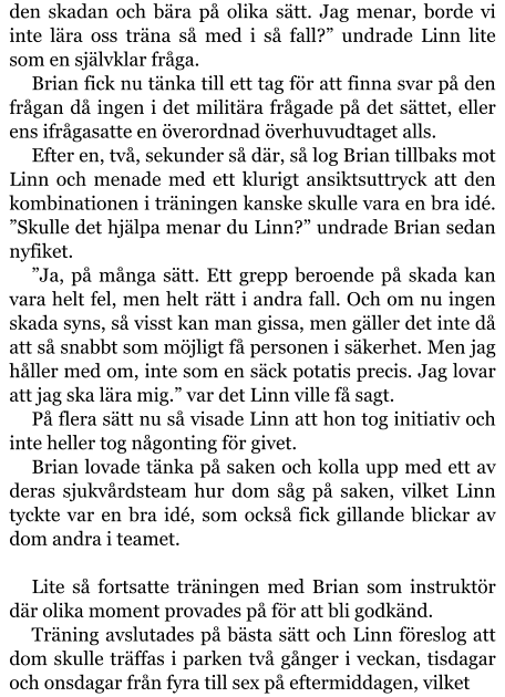 den skadan och bära på olika sätt. Jag menar, borde vi inte lära oss träna så med i så fall?” undrade Linn lite som en självklar fråga. Brian fick nu tänka till ett tag för att finna svar på den frågan då ingen i det militära frågade på det sättet, eller ens ifrågasatte en överordnad överhuvudtaget alls. Efter en, två, sekunder så där, så log Brian tillbaks mot Linn och menade med ett klurigt ansiktsuttryck att den kombinationen i träningen kanske skulle vara en bra idé. ”Skulle det hjälpa menar du Linn?” undrade Brian sedan nyfiket. ”Ja, på många sätt. Ett grepp beroende på skada kan vara helt fel, men helt rätt i andra fall. Och om nu ingen skada syns, så visst kan man gissa, men gäller det inte då att så snabbt som möjligt få personen i säkerhet. Men jag håller med om, inte som en säck potatis precis. Jag lovar att jag ska lära mig.” var det Linn ville få sagt. På flera sätt nu så visade Linn att hon tog initiativ och inte heller tog någonting för givet. Brian lovade tänka på saken och kolla upp med ett av deras sjukvårdsteam hur dom såg på saken, vilket Linn tyckte var en bra idé, som också fick gillande blickar av dom andra i teamet.  Lite så fortsatte träningen med Brian som instruktör där olika moment provades på för att bli godkänd. Träning avslutades på bästa sätt och Linn föreslog att dom skulle träffas i parken två gånger i veckan, tisdagar och onsdagar från fyra till sex på eftermiddagen, vilket