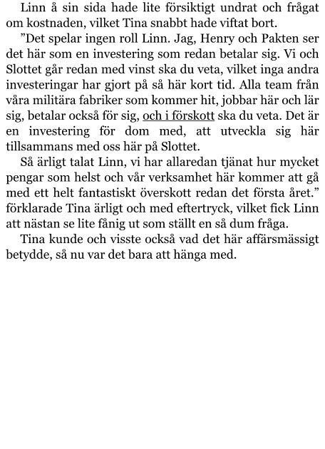 Linn å sin sida hade lite försiktigt undrat och frågat om kostnaden, vilket Tina snabbt hade viftat bort. ”Det spelar ingen roll Linn. Jag, Henry och Pakten ser det här som en investering som redan betalar sig. Vi och Slottet går redan med vinst ska du veta, vilket inga andra investeringar har gjort på så här kort tid. Alla team från våra militära fabriker som kommer hit, jobbar här och lär sig, betalar också för sig, och i förskott ska du veta. Det är en investering för dom med, att utveckla sig här tillsammans med oss här på Slottet. Så ärligt talat Linn, vi har allaredan tjänat hur mycket pengar som helst och vår verksamhet här kommer att gå med ett helt fantastiskt överskott redan det första året.” förklarade Tina ärligt och med eftertryck, vilket fick Linn att nästan se lite fånig ut som ställt en så dum fråga. Tina kunde och visste också vad det här affärsmässigt betydde, så nu var det bara att hänga med.