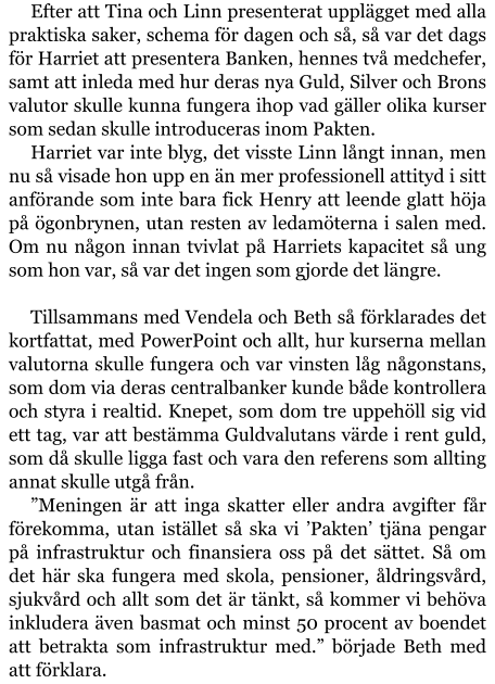 Efter att Tina och Linn presenterat upplägget med alla praktiska saker, schema för dagen och så, så var det dags för Harriet att presentera Banken, hennes två medchefer, samt att inleda med hur deras nya Guld, Silver och Brons valutor skulle kunna fungera ihop vad gäller olika kurser som sedan skulle introduceras inom Pakten. Harriet var inte blyg, det visste Linn långt innan, men nu så visade hon upp en än mer professionell attityd i sitt anförande som inte bara fick Henry att leende glatt höja på ögonbrynen, utan resten av ledamöterna i salen med. Om nu någon innan tvivlat på Harriets kapacitet så ung som hon var, så var det ingen som gjorde det längre.  Tillsammans med Vendela och Beth så förklarades det kortfattat, med PowerPoint och allt, hur kurserna mellan valutorna skulle fungera och var vinsten låg någonstans, som dom via deras centralbanker kunde både kontrollera och styra i realtid. Knepet, som dom tre uppehöll sig vid ett tag, var att bestämma Guldvalutans värde i rent guld, som då skulle ligga fast och vara den referens som allting annat skulle utgå från. ”Meningen är att inga skatter eller andra avgifter får förekomma, utan istället så ska vi ’Pakten’ tjäna pengar på infrastruktur och finansiera oss på det sättet. Så om det här ska fungera med skola, pensioner, åldringsvård, sjukvård och allt som det är tänkt, så kommer vi behöva inkludera även basmat och minst 50 procent av boendet att betrakta som infrastruktur med.” började Beth med att förklara.