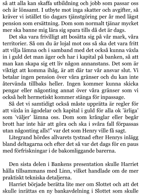 så att alla kan skaffa utbildning och jobb som passar oss och är lönsamt. I utbyte mot inga skatter och avgifter, så kräver vi istället tio dagars tjänstgöring per år med lägst pension som ersättning. Dom som normalt tjänar mycket mer ska banne mig lära sig spara tills då det är dags. Det ska vara frivilligt att bosätta sig på vår mark, våra territorier. Så om du är lojal mot oss så ska det vara fritt att vilja lämna och i samband med det också kunna växla in i guld det man äger och har i kapital på banken, så att man kan skapa sig ett liv någon annanstans. Det som är viktigt att komma ihåg, är att där tar vår ansvar slut. Vi betalar ingen pension över våra gränser och du kan inte återvända tillbaks heller. Ingen kommer kunna skicka pengar eller någonting annat över våra gränser som vi också helt hermetiskt kommer stänga för inpassage. Så det vi samtidigt också måste upprätta är regler för att växla in ägodelar och kapital i guld för alla ok ’ärliga’ som ’väljer’ lämna oss. Dom som krånglar eller begår brott har inte här att göra och ska i svåra fall förpassas utan någonting alls!” var det som Henry ville få sagt. Litegrand hördes allvarets tystnad efter Henrys inlägg bland deltagarna och efter det så var det dags för en paus med förfriskningar i de bakomliggande barerna.  Den sista delen i Bankens presentation skulle Harriet hålla tillsammans med Linn, vilket handlade om de mer praktiskt tekniska detaljerna. Harriet började berätta lite mer om Slottet och att det skulle inrättas en ny bankavdelning i Slottet som skulle