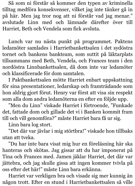 Så som ni förstår så kommer den typen av kriminella tilltag medföra konsekvenser, vilket jag inte tänker gå in på här. Men jag tror nog att ni förstår vad jag menar.” avslutade Linn med och lämnade därefter över till Harriet, Beth och Vendela som fick avsluta.  Lunch var nu nästa punkt på programmet. Paktens ledamöter samlades i Harrietbankettsalen i det sydöstra tornet och bankens bankteam, som suttit på läktarplats tillsammans med Beth, Vendela, och Frances team i den nordöstra Linnbankettsalen, då dom inte var ledamöter och klassificerade för dom samtalen. I Paktbankettsalen mötte Harriet enbart uppskattning för sina presentationer, ledarskap och framträdande som hon aldrig gjort förut. Henry var först att visa sin respekt som alla dom andra ledamöterna en efter en följde upp. ”Men du Linn” viskade Harriet i förtroende, ”Funkade det, fattade dom och gillade det vi i Banken kommit fram till och vill genomföra?” måste Harriet bara få ur sig. Linn bara log stort. ”Det där var jävlar i mig störtbra!” viskade hon tillbaks utan att tveka. ”Du har inte bara visat mig hur en föreläsning här ska hanteras och skötas. Jag gissar att du har imponerat på Tina och Frances med. Jamen jäklar Harriet, det där var jättebra, och jag skulle gissa att ingen kommer tvivla på oss efter det här!” måste Linn bara erkänna. Harriet var verkligen bra och visade sig mer kunnig än någon trott. Efter en stund i Harrietbankettsalen så ville