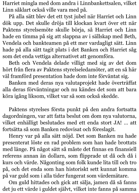 Harriet mingla med dom andra i Linnbankettsalen, vilket Linn såklart också ville vara med på. På alla sätt blev det ett tyst jubel när Harriet och Linn dök upp. Det skulle dröja till klockan kvart över ett när Paktens styrelsemöte skulle börja, så Harriet och Linn hade en timma på sig att slappna av i sällskap med Beth, Vendela och bankteamen på ett mer vardagligt sätt. Linn hade på alla sätt tagit plats i det Banken och Harriet såg som det enda vettiga alternativet att genomföra. Beth och Vendela delade villigt med sig av det dom hört från flera av Paktens styrelseledamöter, att en så här väl framförd presentation hade dom inte förväntat sig. Banken med deras nya valutaprojekt hade överträffat alla deras förväntningar och nu kändes det som att bara köra igång liksom, vilket var så som också skedde.  Paktens styrelses första punkt på den andra fortsatta dagordningen, var att fatta beslut om dom nya valutorna, vilket enhälligt beslutades med ett enda stort JA! … att fortsätta så som Banken redovisat och föreslagit. Henry var på alla sätt nöjd. Det som Banken nu hade presenterat löste en rad problem som han hade brottats med länge. På något sätt så måste det finnas en finansiell referens annan än dollarn, som flipprade ut då och då i kurs och värde. Någonting som folk kunde lita till och tro på, och det enda som han historiskt sett kunnat komma på var guld som i alla tider fungerat som värdemätare. Om guld hittades och gick att sälja, jamen då så fanns det ju ett värde i guldet självt, vilket inte fanns på samma