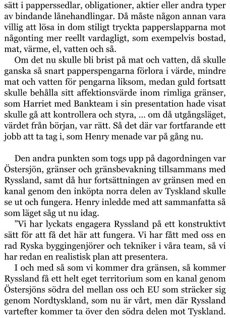 sätt i papperssedlar, obligationer, aktier eller andra typer av bindande lånehandlingar. Då måste någon annan vara villig att lösa in dom stiligt tryckta papperslapparna mot någonting mer reellt vardagligt, som exempelvis bostad, mat, värme, el, vatten och så. Om det nu skulle bli brist på mat och vatten, då skulle ganska så snart papperspengarna förlora i värde, mindre mat och vatten för pengarna liksom, medan guld fortsatt skulle behålla sitt affektionsvärde inom rimliga gränser, som Harriet med Bankteam i sin presentation hade visat skulle gå att kontrollera och styra, … om då utgångsläget, värdet från början, var rätt. Så det där var fortfarande ett jobb att ta tag i, som Henry menade var på gång nu.  Den andra punkten som togs upp på dagordningen var Östersjön, gränser och gränsbevakning tillsammans med Ryssland, samt då hur fortsättningen av gränsen med en kanal genom den inköpta norra delen av Tyskland skulle se ut och fungera. Henry inledde med att sammanfatta så som läget såg ut nu idag. ”Vi har lyckats engagera Ryssland på ett konstruktivt sätt för att få det här att fungera. Vi har fått med oss en rad Ryska byggingenjörer och tekniker i våra team, så vi har redan en realistisk plan att presentera. I och med så som vi kommer dra gränsen, så kommer Ryssland få ett helt eget territorium som en kanal genom Östersjöns södra del mellan oss och EU som sträcker sig genom Nordtyskland, som nu är vårt, men där Ryssland vartefter kommer ta över den södra delen mot Tyskland.