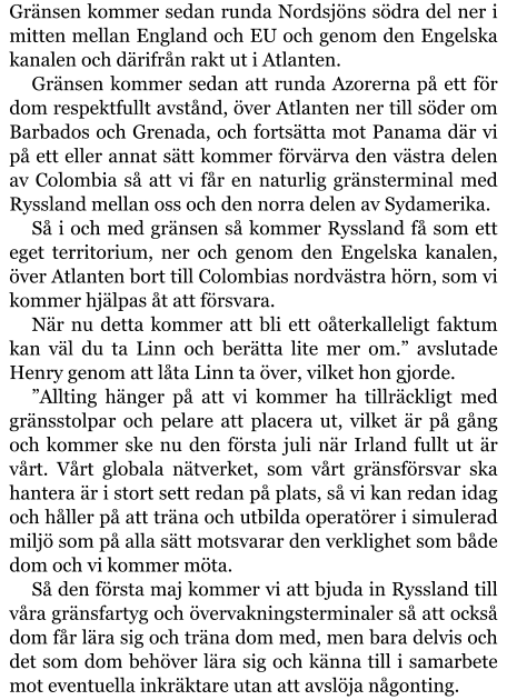 Gränsen kommer sedan runda Nordsjöns södra del ner i mitten mellan England och EU och genom den Engelska kanalen och därifrån rakt ut i Atlanten. Gränsen kommer sedan att runda Azorerna på ett för dom respektfullt avstånd, över Atlanten ner till söder om Barbados och Grenada, och fortsätta mot Panama där vi på ett eller annat sätt kommer förvärva den västra delen av Colombia så att vi får en naturlig gränsterminal med Ryssland mellan oss och den norra delen av Sydamerika. Så i och med gränsen så kommer Ryssland få som ett eget territorium, ner och genom den Engelska kanalen, över Atlanten bort till Colombias nordvästra hörn, som vi kommer hjälpas åt att försvara. När nu detta kommer att bli ett oåterkalleligt faktum kan väl du ta Linn och berätta lite mer om.” avslutade Henry genom att låta Linn ta över, vilket hon gjorde. ”Allting hänger på att vi kommer ha tillräckligt med gränsstolpar och pelare att placera ut, vilket är på gång och kommer ske nu den första juli när Irland fullt ut är vårt. Vårt globala nätverket, som vårt gränsförsvar ska hantera är i stort sett redan på plats, så vi kan redan idag och håller på att träna och utbilda operatörer i simulerad miljö som på alla sätt motsvarar den verklighet som både dom och vi kommer möta. Så den första maj kommer vi att bjuda in Ryssland till våra gränsfartyg och övervakningsterminaler så att också dom får lära sig och träna dom med, men bara delvis och det som dom behöver lära sig och känna till i samarbete mot eventuella inkräktare utan att avslöja någonting.