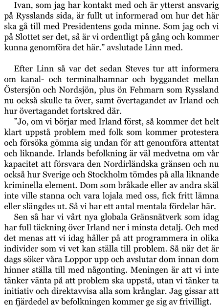 Ivan, som jag har kontakt med och är ytterst ansvarig på Rysslands sida, är fullt ut informerad om hur det här ska gå till med Presidentens goda minne. Som jag och vi på Slottet ser det, så är vi ordentligt på gång och kommer kunna genomföra det här.” avslutade Linn med.  Efter Linn så var det sedan Steves tur att informera om kanal- och terminalhamnar och byggandet mellan Östersjön och Nordsjön, plus ön Fehmarn som Ryssland nu också skulle ta över, samt övertagandet av Irland och hur övertagandet fortskred där. ”Jo, om vi börjar med Irland först, så kommer det helt klart uppstå problem med folk som kommer protestera och försöka gömma sig undan för att genomföra attentat och liknande. Irlands befolkning är väl medvetna om vår kapacitet att försvara den Nordirländska gränsen och nu också hur Sverige och Stockholm tömdes på alla liknande kriminella element. Dom som bråkade eller av andra skäl inte ville stanna och vara lojala med oss, fick fritt lämna eller slängdes ut. Så vi har ett antal mentala fördelar här. Sen så har vi vårt nya globala Gränsnätverk som idag har full täckning över Irland ner i minsta detalj. Och med det menas att vi idag håller på att programmera in olika individer som vi vet kan ställa till problem. Så när det är dags söker våra Loppor upp och avslutar dom innan dom hinner ställa till med någonting. Meningen är att vi inte tänker vänta på att problem ska uppstå, utan vi tänker ta initiativ och direktavvisa alla som krånglar. Jag gissar att en fjärdedel av befolkningen kommer ge sig av frivilligt.