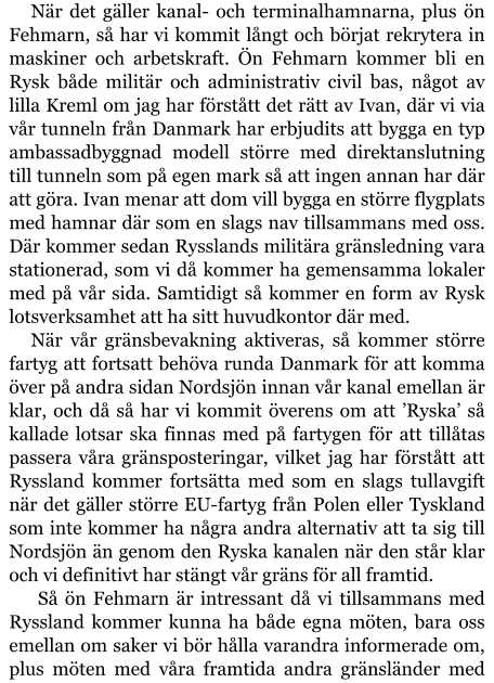 När det gäller kanal- och terminalhamnarna, plus ön Fehmarn, så har vi kommit långt och börjat rekrytera in maskiner och arbetskraft. Ön Fehmarn kommer bli en Rysk både militär och administrativ civil bas, något av lilla Kreml om jag har förstått det rätt av Ivan, där vi via vår tunneln från Danmark har erbjudits att bygga en typ ambassadbyggnad modell större med direktanslutning till tunneln som på egen mark så att ingen annan har där att göra. Ivan menar att dom vill bygga en större flygplats med hamnar där som en slags nav tillsammans med oss. Där kommer sedan Rysslands militära gränsledning vara stationerad, som vi då kommer ha gemensamma lokaler med på vår sida. Samtidigt så kommer en form av Rysk lotsverksamhet att ha sitt huvudkontor där med. När vår gränsbevakning aktiveras, så kommer större fartyg att fortsatt behöva runda Danmark för att komma över på andra sidan Nordsjön innan vår kanal emellan är klar, och då så har vi kommit överens om att ’Ryska’ så kallade lotsar ska finnas med på fartygen för att tillåtas passera våra gränsposteringar, vilket jag har förstått att Ryssland kommer fortsätta med som en slags tullavgift när det gäller större EU-fartyg från Polen eller Tyskland som inte kommer ha några andra alternativ att ta sig till Nordsjön än genom den Ryska kanalen när den står klar och vi definitivt har stängt vår gräns för all framtid.  Så ön Fehmarn är intressant då vi tillsammans med Ryssland kommer kunna ha både egna möten, bara oss emellan om saker vi bör hålla varandra informerade om, plus möten med våra framtida andra gränsländer med