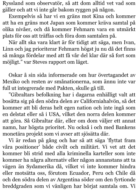 Ryssland som observatör, så att dom alltid vet vad som gäller och att vi inte går bakom ryggen på någon. Exempelvis så har vi en gräns mot Kina och kommer att ha en gräns mot Japan som kommer kräva samtal på olika nivåer, och då kommer Fehmarn vara en utmärkt plats för oss att träffas och föra dom samtalen på. När allt ska vara klart är för tidigt att säga, men Ivan, Linn och jag prioriterar Fehmarn högst ju nu då det finns så många fördelar med att få vår del klar där så fort som möjligt.” var Steves rapport om läget.  Oskar å sin sida informerade om hur övertagandet av Mexiko och resten av smånationerna, som ännu inte var full ut integrerade med Pakten, skulle gå till. ”Gibraltars befolkning har i dagarna enhälligt valt att bosätta sig på den södra delen av Californiahalvön, så det kommer att bli deras helt egen nation och inte ingå som en delstat eller så i USA, vilket den norra delen kommer att göra. Så Gibraltar där, eller om dom väljer ett annat namn, har högsta prioritet. Nu också i och med Bankens monetära projekt som vi avser att sjösätta där. Vi är redan på gång och har så att säga ’flyttat fram våra positioner’ både civilt och militärt. Vi vet att det kommer bli strid med alla kriminella karteller som inte kommer ha några alternativ eller någon annanstans att ta vägen än Sydamerika då, vilket vi inte kommer hindra eller motsätta oss, förutom Ecuador, Peru och Chile då och den södra delen av Argentina söder om den fyrtionde breddgraden som vi vänligen har börjat samtala om. Vi