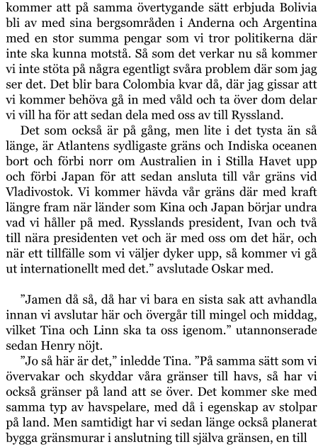 kommer att på samma övertygande sätt erbjuda Bolivia bli av med sina bergsområden i Anderna och Argentina med en stor summa pengar som vi tror politikerna där inte ska kunna motstå. Så som det verkar nu så kommer vi inte stöta på några egentligt svåra problem där som jag ser det. Det blir bara Colombia kvar då, där jag gissar att vi kommer behöva gå in med våld och ta över dom delar vi vill ha för att sedan dela med oss av till Ryssland. Det som också är på gång, men lite i det tysta än så länge, är Atlantens sydligaste gräns och Indiska oceanen bort och förbi norr om Australien in i Stilla Havet upp och förbi Japan för att sedan ansluta till vår gräns vid Vladivostok. Vi kommer hävda vår gräns där med kraft längre fram när länder som Kina och Japan börjar undra vad vi håller på med. Rysslands president, Ivan och två till nära presidenten vet och är med oss om det här, och när ett tillfälle som vi väljer dyker upp, så kommer vi gå ut internationellt med det.” avslutade Oskar med.  ”Jamen då så, då har vi bara en sista sak att avhandla innan vi avslutar här och övergår till mingel och middag, vilket Tina och Linn ska ta oss igenom.” utannonserade sedan Henry nöjt. ”Jo så här är det,” inledde Tina. ”På samma sätt som vi övervakar och skyddar våra gränser till havs, så har vi också gränser på land att se över. Det kommer ske med samma typ av havspelare, med då i egenskap av stolpar på land. Men samtidigt har vi sedan länge också planerat bygga gränsmurar i anslutning till själva gränsen, en till