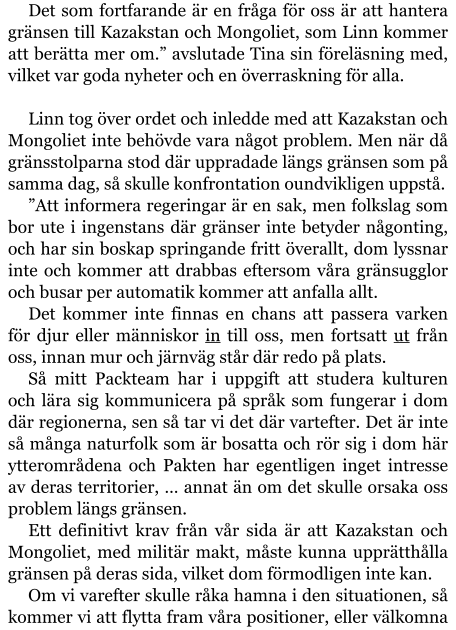 Det som fortfarande är en fråga för oss är att hantera gränsen till Kazakstan och Mongoliet, som Linn kommer att berätta mer om.” avslutade Tina sin föreläsning med, vilket var goda nyheter och en överraskning för alla.  Linn tog över ordet och inledde med att Kazakstan och Mongoliet inte behövde vara något problem. Men när då gränsstolparna stod där uppradade längs gränsen som på samma dag, så skulle konfrontation oundvikligen uppstå. ”Att informera regeringar är en sak, men folkslag som bor ute i ingenstans där gränser inte betyder någonting, och har sin boskap springande fritt överallt, dom lyssnar inte och kommer att drabbas eftersom våra gränsugglor och busar per automatik kommer att anfalla allt. Det kommer inte finnas en chans att passera varken för djur eller människor in till oss, men fortsatt ut från oss, innan mur och järnväg står där redo på plats. Så mitt Packteam har i uppgift att studera kulturen och lära sig kommunicera på språk som fungerar i dom där regionerna, sen så tar vi det där vartefter. Det är inte så många naturfolk som är bosatta och rör sig i dom här ytterområdena och Pakten har egentligen inget intresse av deras territorier, … annat än om det skulle orsaka oss problem längs gränsen. Ett definitivt krav från vår sida är att Kazakstan och Mongoliet, med militär makt, måste kunna upprätthålla gränsen på deras sida, vilket dom förmodligen inte kan. Om vi varefter skulle råka hamna i den situationen, så kommer vi att flytta fram våra positioner, eller välkomna