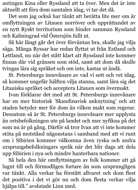 antingen Kina eller Ryssland att ta över. Men det är inte aktuellt att föra dom samtalen idag, vi tar det då. Det som jag också har tänkt att berätta lite mer om är omflyttningen av Litauen norröver och upprättandet av en nytt Ryskt territorium som binder samman Ryssland och Kaliningrad vid Östersjön fullt ut. Så här långt går det över förväntan bra, skulle jag vilja säga. Många Ryssar har redan flyttat ut från Estland och Lettland, nu när det stått klart att Ryssland inte kommer finnas där vid gränsen som stöd, samt att dom då skulle tvingas lära sig språket och om inte, kastas ut ändå. St. Petersburgs innevånare av vad vi sett och vet idag, så kommer ungefär hälften vilja stanna, samt lära sig det Litauiska språket och acceptera Litauen som övermakt. Ivan förklarar det med att St. Petersburgs innevånare har en mer historisk ’Skandinavisk anknytning’ och att staden betyder mer för dom än vilken makt som regerar. Dessutom så är St. Petersburgs innevånare mer upplysta än ortsbefolkningen ute på landet och mer nyfikna på det som nu är på gång. Därför så tror Ivan att vi inte kommer stöta på motstånd någonstans i samband med att vi runt om i Sibirien kommer välkomna även ryska och andra ursprungsbefolkningars språk när det blir dags att dela upp Sibirien i nya och mindre hanterbara nationer. Så hela den här omflyttningen av folk kommer att gå lugnt till och förmodligen fortare än som ursprungligen var tänkt. Alla verkar ha förstått allvaret och dom flest det positiva i det vi gör nu och dom flesta verkar vilja hjälpa till.” avslutade Linn med.