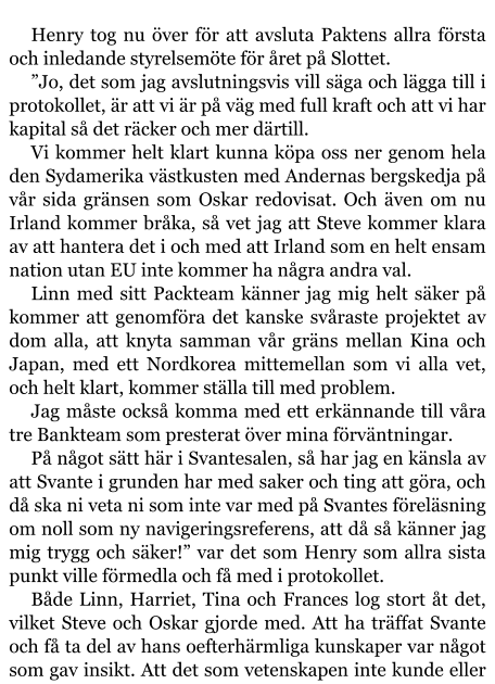 Henry tog nu över för att avsluta Paktens allra första och inledande styrelsemöte för året på Slottet. ”Jo, det som jag avslutningsvis vill säga och lägga till i protokollet, är att vi är på väg med full kraft och att vi har kapital så det räcker och mer därtill. Vi kommer helt klart kunna köpa oss ner genom hela den Sydamerika västkusten med Andernas bergskedja på vår sida gränsen som Oskar redovisat. Och även om nu Irland kommer bråka, så vet jag att Steve kommer klara av att hantera det i och med att Irland som en helt ensam nation utan EU inte kommer ha några andra val. Linn med sitt Packteam känner jag mig helt säker på kommer att genomföra det kanske svåraste projektet av dom alla, att knyta samman vår gräns mellan Kina och Japan, med ett Nordkorea mittemellan som vi alla vet, och helt klart, kommer ställa till med problem. Jag måste också komma med ett erkännande till våra tre Bankteam som presterat över mina förväntningar. På något sätt här i Svantesalen, så har jag en känsla av att Svante i grunden har med saker och ting att göra, och då ska ni veta ni som inte var med på Svantes föreläsning om noll som ny navigeringsreferens, att då så känner jag mig trygg och säker!” var det som Henry som allra sista punkt ville förmedla och få med i protokollet. Både Linn, Harriet, Tina och Frances log stort åt det, vilket Steve och Oskar gjorde med. Att ha träffat Svante och få ta del av hans oefterhärmliga kunskaper var något som gav insikt. Att det som vetenskapen inte kunde eller