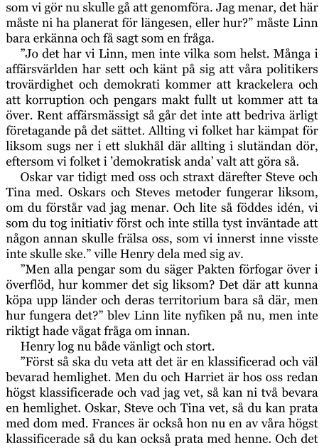 som vi gör nu skulle gå att genomföra. Jag menar, det här måste ni ha planerat för längesen, eller hur?” måste Linn bara erkänna och få sagt som en fråga. ”Jo det har vi Linn, men inte vilka som helst. Många i affärsvärlden har sett och känt på sig att våra politikers trovärdighet och demokrati kommer att krackelera och att korruption och pengars makt fullt ut kommer att ta över. Rent affärsmässigt så går det inte att bedriva ärligt företagande på det sättet. Allting vi folket har kämpat för liksom sugs ner i ett slukhål där allting i slutändan dör, eftersom vi folket i ’demokratisk anda’ valt att göra så. Oskar var tidigt med oss och straxt därefter Steve och Tina med. Oskars och Steves metoder fungerar liksom, om du förstår vad jag menar. Och lite så föddes idén, vi som du tog initiativ först och inte stilla tyst inväntade att någon annan skulle frälsa oss, som vi innerst inne visste inte skulle ske.” ville Henry dela med sig av. ”Men alla pengar som du säger Pakten förfogar över i överflöd, hur kommer det sig liksom? Det där att kunna köpa upp länder och deras territorium bara så där, men hur fungera det?” blev Linn lite nyfiken på nu, men inte riktigt hade vågat fråga om innan. Henry log nu både vänligt och stort. ”Först så ska du veta att det är en klassificerad och väl bevarad hemlighet. Men du och Harriet är hos oss redan högst klassificerade och vad jag vet, så kan ni två bevara en hemlighet. Oskar, Steve och Tina vet, så du kan prata med dom med. Frances är också hon nu en av våra högst klassificerade så du kan också prata med henne. Och det