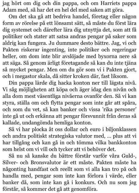 jag hört om dig och din pappa, och om Harriets pappa Adam med, så har det en hel del med saken att göra. Om det ska gå att bedriva handel, företag eller någon form av rörelse på ett lönsamt sätt, så måste du först lära dig systemet och därefter lära dig utnyttja det, som att få politiker och stater att satsa andras pengar på saker som aldrig kan fungera. Ju dummare desto bättre. Jag, vi och Pakten riskerar ingenting, inte politiker och regeringar heller, om dom inte blir avslöjade med byxorna nere så att säga. Så genom ärligt företagande så kan du inte tjäna så mycket pengar. Men om du gör som vi i Pakten gjort, och i megastor skala, då sitter kroken där, fast liksom. Din pappa lärde dig hacka konton ner till lägsta nivå. Vi såg möjligheten att köpa och äger idag den nivån och alla dom mest väsentliga nivåerna ovanför den. Så vi kan styra, ställa om och flytta pengar som inte går att spåra, och som du vet, så kan banker och vissa ’rika personer’ inte gå ut och erkänna att pengar försvunnit från deras så kallade, undangömda hemliga konton. Så vi har plocka åt oss dollar och euro i biljonklassen och andra politiskt strategiska valutor med, … plus att vi har tillgång och kan gå in och tömma vilka bankkonton som helst om vi vill och tycker att vi behöver det. Så nu så kanske du bättre förstår varför våra Guld-, Silver- och Bronsvalutor är ett måste. Pakten måste ha någonting handfast och reellt som vi alla kan tro på och handla med, pengar som inte kan förlora i värde, eller banker då, som inte kan gå i konkurs. Och nu som jag förstår, så kommer det gå att genomföra.