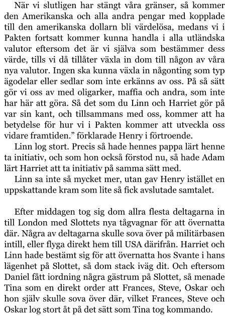 När vi slutligen har stängt våra gränser, så kommer den Amerikanska och alla andra pengar med kopplade till den amerikanska dollarn bli värdelösa, medans vi i Pakten fortsatt kommer kunna handla i alla utländska valutor eftersom det är vi själva som bestämmer dess värde, tills vi då tillåter växla in dom till någon av våra nya valutor. Ingen ska kunna växla in någonting som typ ägodelar eller sedlar som inte erkänns av oss. På så sätt gör vi oss av med oligarker, maffia och andra, som inte har här att göra. Så det som du Linn och Harriet gör på var sin kant, och tillsammans med oss, kommer att ha betydelse för hur vi i Pakten kommer att utveckla oss vidare framtiden.” förklarade Henry i förtroende. Linn log stort. Precis så hade hennes pappa lärt henne ta initiativ, och som hon också förstod nu, så hade Adam lärt Harriet att ta initiativ på samma sätt med. Linn sa inte så mycket mer, utan gav Henry istället en uppskattande kram som lite så fick avslutade samtalet.  Efter middagen tog sig dom allra flesta deltagarna in till London med Slottets nya tågvagnar för att övernatta där. Några av deltagarna skulle sova över på militärbasen intill, eller flyga direkt hem till USA därifrån. Harriet och Linn hade bestämt sig för att övernatta hos Svante i hans lägenhet på Slottet, så dom stack iväg dit. Och eftersom Daniel fått iordning några gästrum på Slottet, så menade Tina som en direkt order att Frances, Steve, Oskar och hon själv skulle sova över där, vilket Frances, Steve och Oskar log stort åt på det sätt som Tina tog kommando.