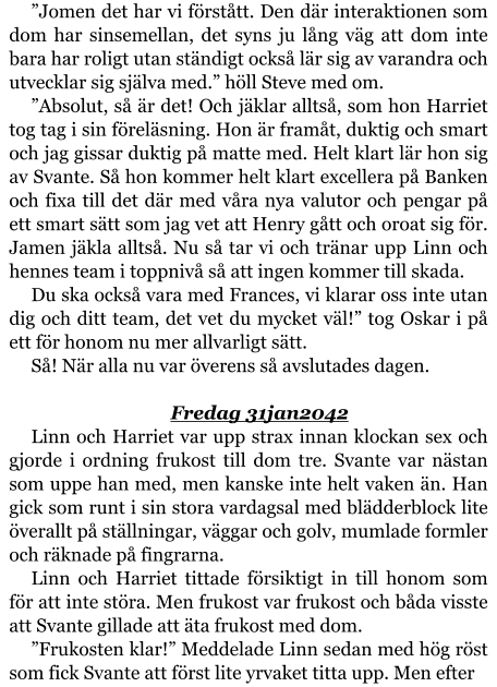 ”Jomen det har vi förstått. Den där interaktionen som dom har sinsemellan, det syns ju lång väg att dom inte bara har roligt utan ständigt också lär sig av varandra och utvecklar sig själva med.” höll Steve med om. ”Absolut, så är det! Och jäklar alltså, som hon Harriet tog tag i sin föreläsning. Hon är framåt, duktig och smart och jag gissar duktig på matte med. Helt klart lär hon sig av Svante. Så hon kommer helt klart excellera på Banken och fixa till det där med våra nya valutor och pengar på ett smart sätt som jag vet att Henry gått och oroat sig för. Jamen jäkla alltså. Nu så tar vi och tränar upp Linn och hennes team i toppnivå så att ingen kommer till skada. Du ska också vara med Frances, vi klarar oss inte utan dig och ditt team, det vet du mycket väl!” tog Oskar i på ett för honom nu mer allvarligt sätt. Så! När alla nu var överens så avslutades dagen.  Fredag 31jan2042 Linn och Harriet var upp strax innan klockan sex och gjorde i ordning frukost till dom tre. Svante var nästan som uppe han med, men kanske inte helt vaken än. Han gick som runt i sin stora vardagsal med blädderblock lite överallt på ställningar, väggar och golv, mumlade formler och räknade på fingrarna. Linn och Harriet tittade försiktigt in till honom som för att inte störa. Men frukost var frukost och båda visste att Svante gillade att äta frukost med dom. ”Frukosten klar!” Meddelade Linn sedan med hög röst som fick Svante att först lite yrvaket titta upp. Men efter