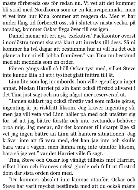 måste förbereda oss för redan nu. Vi vet att det kommer bli strid med Nordkorea som är en kärnvapenmakt, men vi vet inte hur Kina kommer att reagera då. Men vi har under lång tid förberett oss, så i slutet av nästa vecka, på torsdag, kommer Oskar flyga över till oss igen. Daniel menar att ert nya ’exekutiva’ Packkontor överst i nordöstra tornet ska stå klart att inredas till dess. Så ni kommer ha två dagar att bestämma hur ni vill ha det och planera hur ni vill jobba framöver.” var Tina nu bestämd med att meddela som en order. För en gångs skull så höll Oskar tyst med, vilket Steve inte kunde låta bli att i tysthet glatt fnittra till åt. Linn lite som log inombords, hon ville egentligen inget annat. Medan Harriet på sin kant också förstod allvaret i det Tina just sagt och nu såg något mer reserverad ut. ”Jamen såklart jag också förstår vad som måste göras, ingenting är ju riskfritt liksom. Jag kräver ingenting så, men jag vill veta vad Linn håller på med och utsätter sig för, så att jag bättre förstår och inte ovetandes behöver oroa mig. Jag menar, när det kommer till skarpt läge så vet jag ingen bättre än Linn att hantera situationen. Jag kräver inte att få vara med, det kan jag inte och skulle bara vara i vägen, men lämna mig inte utanför liksom, bara så jag vet.” var det Harriet ville få sagt. Tina, Steve och Oskar log vänligt tillbaks mot Harriet, vilket Linn och Frances också gjorde och fullt ut förstod dom där sista orden dom med. ”Du kommer absolut inte lämnas utanför. Oskar och Steve har varit mycket bestämda med att du också måste