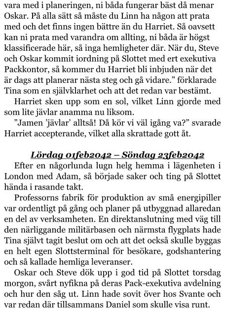 vara med i planeringen, ni båda fungerar bäst då menar Oskar. På alla sätt så måste du Linn ha någon att prata med och det finns ingen bättre än du Harriet. Så oavsett kan ni prata med varandra om allting, ni båda är högst klassificerade här, så inga hemligheter där. När du, Steve och Oskar kommit iordning på Slottet med ert exekutiva Packkontor, så kommer du Harriet bli inbjuden när det är dags att planerar nästa steg och gå vidare.” förklarade Tina som en självklarhet och att det redan var bestämt. Harriet sken upp som en sol, vilket Linn gjorde med som lite jävlar anamma nu liksom. ”Jamen ’jävlar’ alltså! Då kör vi väl igång va?” svarade Harriet accepterande, vilket alla skrattade gott åt.  Lördag 01feb2042 – Söndag 23feb2042 Efter en någorlunda lugn helg hemma i lägenheten i London med Adam, så började saker och ting på Slottet hända i rasande takt. Professorns fabrik för produktion av små energipiller var ordentligt på gång och planer på utbyggnad allaredan en del av verksamheten. En direktanslutning med väg till den närliggande militärbasen och närmsta flygplats hade Tina självt tagit beslut om och att det också skulle byggas en helt egen Slottsterminal för besökare, godshantering och så kallade hemliga leveranser. Oskar och Steve dök upp i god tid på Slottet torsdag morgon, svårt nyfikna på deras Pack-exekutiva avdelning och hur den såg ut. Linn hade sovit över hos Svante och var redan där tillsammans Daniel som skulle visa runt.