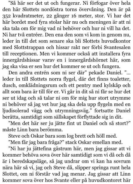 ”Så här ser det ut och fungerar. Ni förfogar över hela den här Slottets nordöstra torns övervåning. Den är på 352 kvadratmeter, 22 gånger 16 meter, stor. Vi har det här bordet med fyra stolar här nu och meningen är att ni ska tala om för mig vad ni behöver och hur ni vill ha det. Ni har två entréer. Den ena den som vi kom in genom nu, leder in till det som senare ska bli Slottets huvudkontor med Slottstrappan och hissar rakt ner förbi Svantesalen till receptionen. Men vi kommer också att installera fyra innergårdshissar varav en i innergårdshörnet här, som jag ska visa er sen hur det kommer se ut och fungera. Den andra entrén som ni ser där” pekade Daniel. ”… leder in till Slottets norra flygel, där det finns toaletter, dusch, omklädningsrum och ett pentry med kylskåp och allt som bara är till för er. Vi går in dit så ni får se hur det ser ut idag och så talar ni om för mig hur stort utrymme ni behöver så jag vet hur jag ska dela upp flygeln med en ljudisolerad vägg och utrymningsväg.” fortsatte Daniel berätta, samtidigt som sällskapet förflyttade sig in dit. ”Men det här ser ju jätte fint ut Daniel och så stort?” måste Linn bara berömma. Steve och Oskar bara som log brett och höll med. ”Men får jag bara fråga?” stack Oskar emellan med. ”Ni har ju jättefina gästrum här, men jag gissar att vi kommer behöva sova över här samtidigt som vi då och då är i beredskapsläge, så jag undrar om vi kan ha sovrum nära här så vi, jag och Steve då, slipper springa runt hela Slottet, om ni förstår vad jag menar. Jag gissar att Linn kommer sova över hos Svante eller på huvudkontoret här