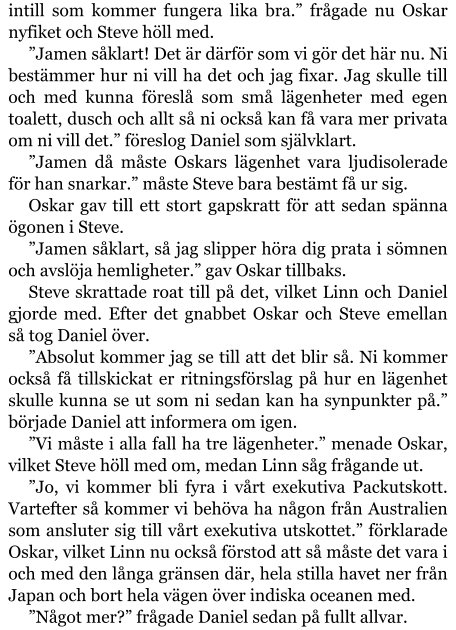 intill som kommer fungera lika bra.” frågade nu Oskar nyfiket och Steve höll med. ”Jamen såklart! Det är därför som vi gör det här nu. Ni bestämmer hur ni vill ha det och jag fixar. Jag skulle till och med kunna föreslå som små lägenheter med egen toalett, dusch och allt så ni också kan få vara mer privata om ni vill det.” föreslog Daniel som självklart. ”Jamen då måste Oskars lägenhet vara ljudisolerade för han snarkar.” måste Steve bara bestämt få ur sig. Oskar gav till ett stort gapskratt för att sedan spänna ögonen i Steve. ”Jamen såklart, så jag slipper höra dig prata i sömnen och avslöja hemligheter.” gav Oskar tillbaks. Steve skrattade roat till på det, vilket Linn och Daniel gjorde med. Efter det gnabbet Oskar och Steve emellan så tog Daniel över. ”Absolut kommer jag se till att det blir så. Ni kommer också få tillskickat er ritningsförslag på hur en lägenhet skulle kunna se ut som ni sedan kan ha synpunkter på.” började Daniel att informera om igen. ”Vi måste i alla fall ha tre lägenheter.” menade Oskar, vilket Steve höll med om, medan Linn såg frågande ut. ”Jo, vi kommer bli fyra i vårt exekutiva Packutskott. Vartefter så kommer vi behöva ha någon från Australien som ansluter sig till vårt exekutiva utskottet.” förklarade Oskar, vilket Linn nu också förstod att så måste det vara i och med den långa gränsen där, hela stilla havet ner från Japan och bort hela vägen över indiska oceanen med. ”Något mer?” frågade Daniel sedan på fullt allvar.