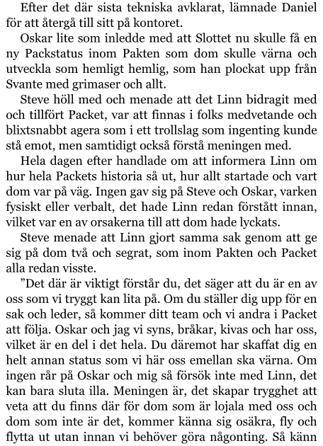 Efter det där sista tekniska avklarat, lämnade Daniel för att återgå till sitt på kontoret. Oskar lite som inledde med att Slottet nu skulle få en ny Packstatus inom Pakten som dom skulle värna och utveckla som hemligt hemlig, som han plockat upp från Svante med grimaser och allt. Steve höll med och menade att det Linn bidragit med och tillfört Packet, var att finnas i folks medvetande och blixtsnabbt agera som i ett trollslag som ingenting kunde stå emot, men samtidigt också förstå meningen med. Hela dagen efter handlade om att informera Linn om hur hela Packets historia så ut, hur allt startade och vart dom var på väg. Ingen gav sig på Steve och Oskar, varken fysiskt eller verbalt, det hade Linn redan förstått innan, vilket var en av orsakerna till att dom hade lyckats. Steve menade att Linn gjort samma sak genom att ge sig på dom två och segrat, som inom Pakten och Packet alla redan visste. ”Det där är viktigt förstår du, det säger att du är en av oss som vi tryggt kan lita på. Om du ställer dig upp för en sak och leder, så kommer ditt team och vi andra i Packet att följa. Oskar och jag vi syns, bråkar, kivas och har oss, vilket är en del i det hela. Du däremot har skaffat dig en helt annan status som vi här oss emellan ska värna. Om ingen rår på Oskar och mig så försök inte med Linn, det kan bara sluta illa. Meningen är, det skapar trygghet att veta att du finns där för dom som är lojala med oss och dom som inte är det, kommer känna sig osäkra, fly och flytta ut utan innan vi behöver göra någonting. Så känn