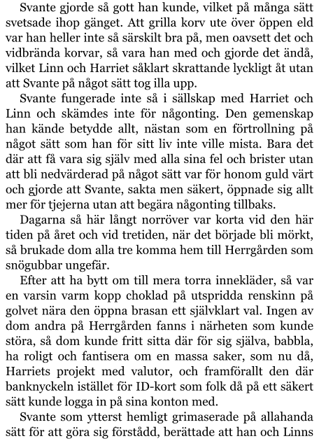 Svante gjorde så gott han kunde, vilket på många sätt svetsade ihop gänget. Att grilla korv ute över öppen eld var han heller inte så särskilt bra på, men oavsett det och vidbrända korvar, så vara han med och gjorde det ändå, vilket Linn och Harriet såklart skrattande lyckligt åt utan att Svante på något sätt tog illa upp. Svante fungerade inte så i sällskap med Harriet och Linn och skämdes inte för någonting. Den gemenskap han kände betydde allt, nästan som en förtrollning på något sätt som han för sitt liv inte ville mista. Bara det där att få vara sig själv med alla sina fel och brister utan att bli nedvärderad på något sätt var för honom guld värt och gjorde att Svante, sakta men säkert, öppnade sig allt mer för tjejerna utan att begära någonting tillbaks. Dagarna så här långt norröver var korta vid den här tiden på året och vid tretiden, när det började bli mörkt, så brukade dom alla tre komma hem till Herrgården som snögubbar ungefär. Efter att ha bytt om till mera torra innekläder, så var en varsin varm kopp choklad på utspridda renskinn på golvet nära den öppna brasan ett självklart val. Ingen av dom andra på Herrgården fanns i närheten som kunde störa, så dom kunde fritt sitta där för sig själva, babbla, ha roligt och fantisera om en massa saker, som nu då, Harriets projekt med valutor, och framförallt den där banknyckeln istället för ID-kort som folk då på ett säkert sätt kunde logga in på sina konton med. Svante som ytterst hemligt grimaserade på allahanda sätt för att göra sig förstådd, berättade att han och Linns