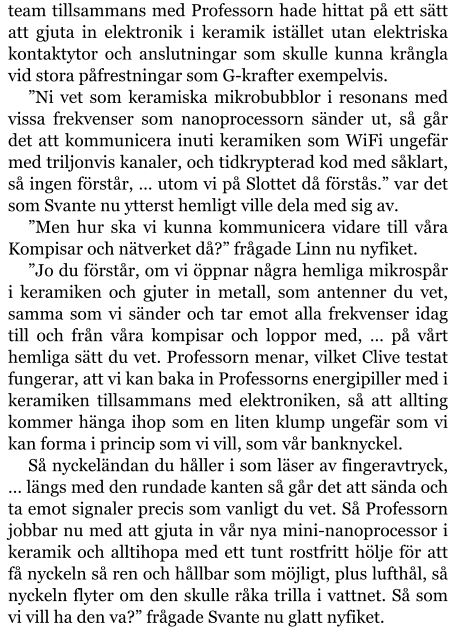 team tillsammans med Professorn hade hittat på ett sätt att gjuta in elektronik i keramik istället utan elektriska kontaktytor och anslutningar som skulle kunna krångla vid stora påfrestningar som G-krafter exempelvis. ”Ni vet som keramiska mikrobubblor i resonans med vissa frekvenser som nanoprocessorn sänder ut, så går det att kommunicera inuti keramiken som WiFi ungefär med triljonvis kanaler, och tidkrypterad kod med såklart, så ingen förstår, … utom vi på Slottet då förstås.” var det som Svante nu ytterst hemligt ville dela med sig av. ”Men hur ska vi kunna kommunicera vidare till våra Kompisar och nätverket då?” frågade Linn nu nyfiket. ”Jo du förstår, om vi öppnar några hemliga mikrospår i keramiken och gjuter in metall, som antenner du vet, samma som vi sänder och tar emot alla frekvenser idag till och från våra kompisar och loppor med, … på vårt hemliga sätt du vet. Professorn menar, vilket Clive testat fungerar, att vi kan baka in Professorns energipiller med i keramiken tillsammans med elektroniken, så att allting kommer hänga ihop som en liten klump ungefär som vi kan forma i princip som vi vill, som vår banknyckel. Så nyckeländan du håller i som läser av fingeravtryck, … längs med den rundade kanten så går det att sända och ta emot signaler precis som vanligt du vet. Så Professorn jobbar nu med att gjuta in vår nya mini-nanoprocessor i keramik och alltihopa med ett tunt rostfritt hölje för att få nyckeln så ren och hållbar som möjligt, plus lufthål, så nyckeln flyter om den skulle råka trilla i vattnet. Så som vi vill ha den va?” frågade Svante nu glatt nyfiket.