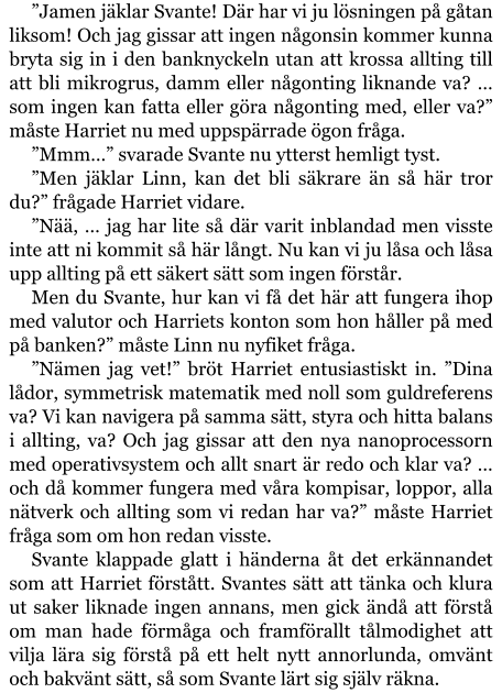 ”Jamen jäklar Svante! Där har vi ju lösningen på gåtan liksom! Och jag gissar att ingen någonsin kommer kunna bryta sig in i den banknyckeln utan att krossa allting till att bli mikrogrus, damm eller någonting liknande va? … som ingen kan fatta eller göra någonting med, eller va?” måste Harriet nu med uppspärrade ögon fråga. ”Mmm…” svarade Svante nu ytterst hemligt tyst. ”Men jäklar Linn, kan det bli säkrare än så här tror du?” frågade Harriet vidare. ”Nää, … jag har lite så där varit inblandad men visste inte att ni kommit så här långt. Nu kan vi ju låsa och låsa upp allting på ett säkert sätt som ingen förstår. Men du Svante, hur kan vi få det här att fungera ihop med valutor och Harriets konton som hon håller på med på banken?” måste Linn nu nyfiket fråga. ”Nämen jag vet!” bröt Harriet entusiastiskt in. ”Dina lådor, symmetrisk matematik med noll som guldreferens va? Vi kan navigera på samma sätt, styra och hitta balans i allting, va? Och jag gissar att den nya nanoprocessorn med operativsystem och allt snart är redo och klar va? … och då kommer fungera med våra kompisar, loppor, alla nätverk och allting som vi redan har va?” måste Harriet fråga som om hon redan visste. Svante klappade glatt i händerna åt det erkännandet som att Harriet förstått. Svantes sätt att tänka och klura ut saker liknade ingen annans, men gick ändå att förstå om man hade förmåga och framförallt tålmodighet att vilja lära sig förstå på ett helt nytt annorlunda, omvänt och bakvänt sätt, så som Svante lärt sig själv räkna.